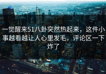一觉醒来51八卦突然热起来，这件小事越看越让人心里发毛，评论区一下炸了