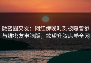微密圈突发：网红傍晚时刻被曝曾参与维密友电脑版，欲望升腾席卷全网