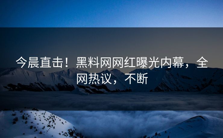 今晨直击！黑料网网红曝光内幕，全网热议，不断