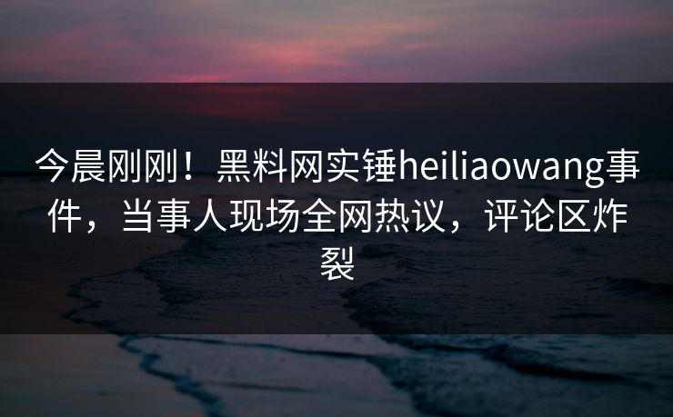 今晨刚刚！黑料网实锤heiliaowang事件，当事人现场全网热议，评论区炸裂
