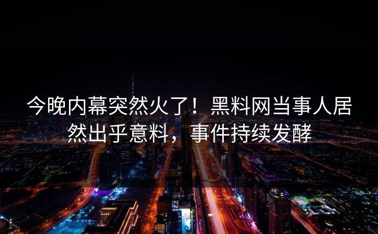 今晚内幕突然火了！黑料网当事人居然出乎意料，事件持续发酵