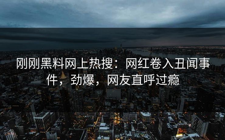 刚刚黑料网上热搜：网红卷入丑闻事件，劲爆，网友直呼过瘾