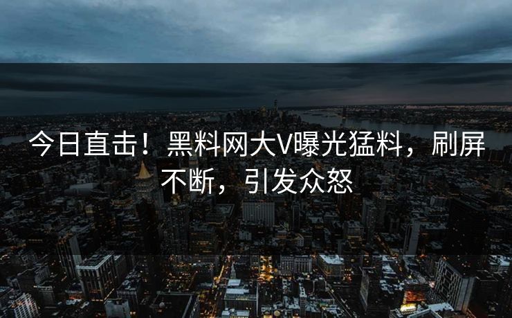 今日直击！黑料网大V曝光猛料，刷屏不断，引发众怒