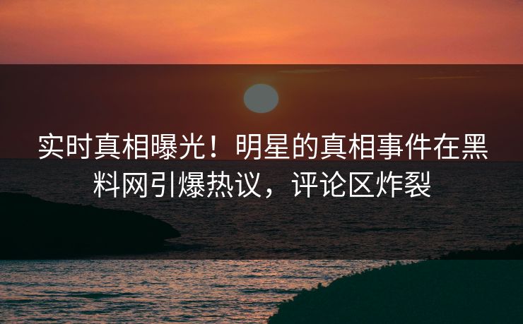 实时真相曝光！明星的真相事件在黑料网引爆热议，评论区炸裂