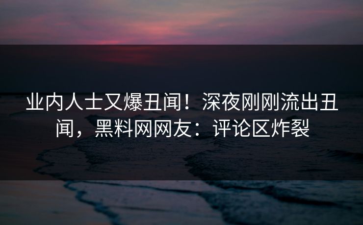 业内人士又爆丑闻!深夜刚刚流出丑闻,黑料网网友:评论区炸裂 业内人士又爆丑闻!深夜刚刚流出丑闻,黑料网网友:评论区炸裂
