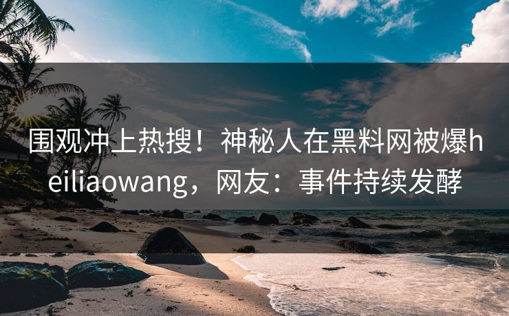 围观冲上热搜！神秘人在黑料网被爆heiliaowang，网友：事件持续发酵