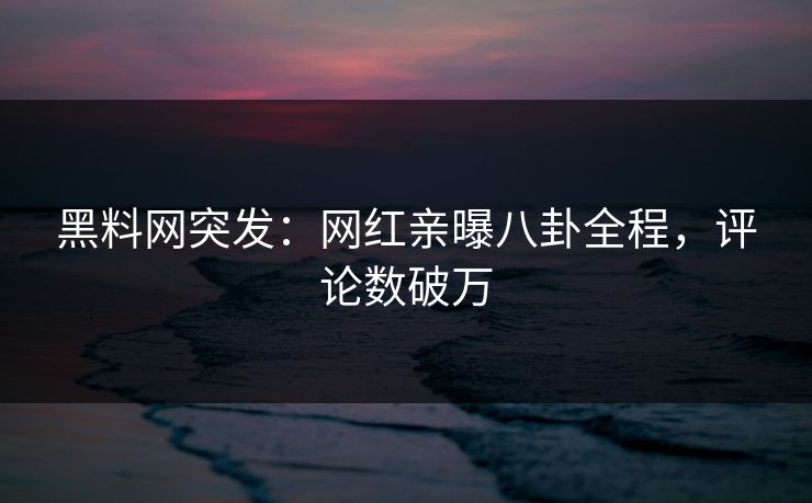 黑料网突发：网红亲曝八卦全程，评论数破万