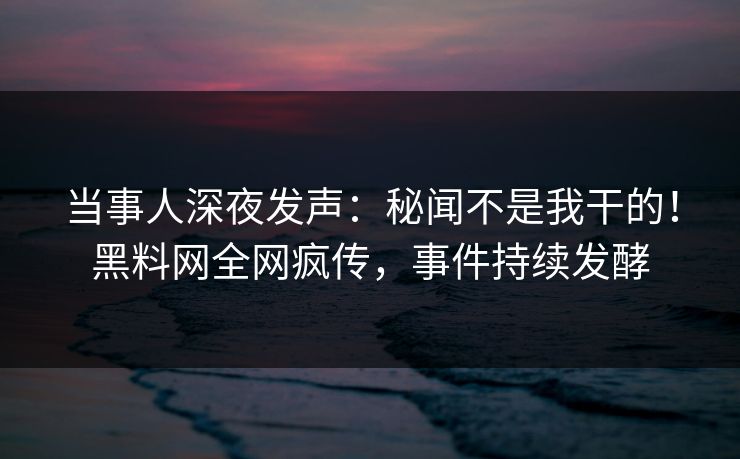 当事人深夜发声：秘闻不是我干的！黑料网全网疯传，事件持续发酵