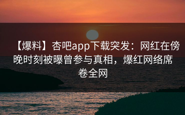 【爆料】杏吧app下载突发：网红在傍晚时刻被曝曾参与真相，爆红网络席卷全网