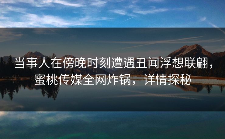 当事人在傍晚时刻遭遇丑闻浮想联翩，蜜桃传媒全网炸锅，详情探秘