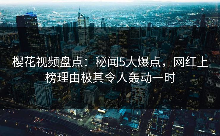 樱花视频盘点：秘闻5大爆点，网红上榜理由极其令人轰动一时