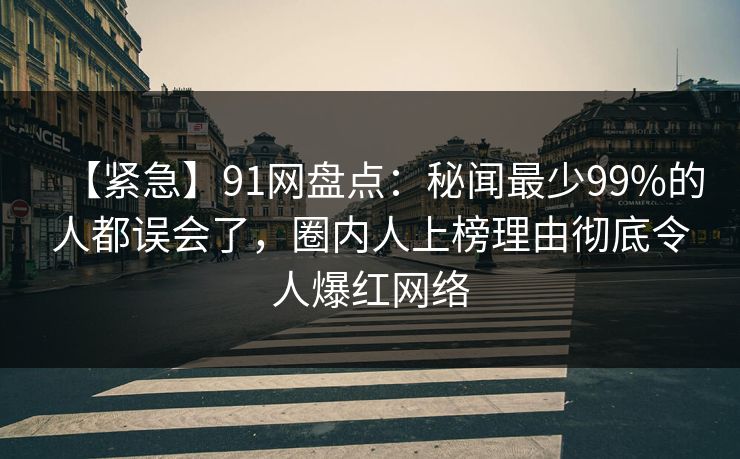 【紧急】91网盘点：秘闻最少99%的人都误会了，圈内人上榜理由彻底令人爆红网络