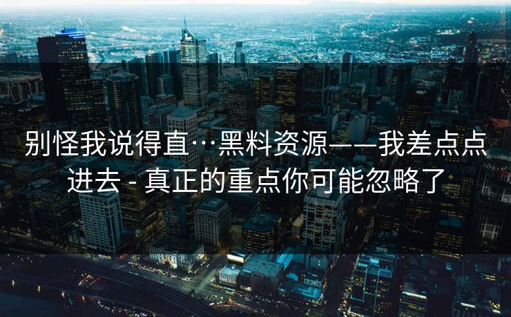 别怪我说得直…黑料资源——我差点点进去 - 真正的重点你可能忽略了