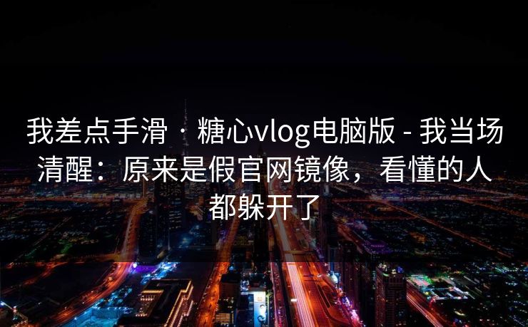 我差点手滑 · 糖心vlog电脑版 - 我当场清醒：原来是假官网镜像，看懂的人都躲开了