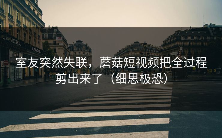 室友突然失联,蘑菇短视频把全过程剪出来了(细思极恐) 室友突然失联,蘑菇短视频把全过程剪出来了(细思极恐)