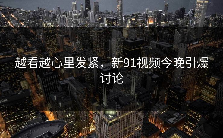 越看越心里发紧,新91视频今晚引爆讨论 越看越心里发紧,新91视频今晚引爆讨论