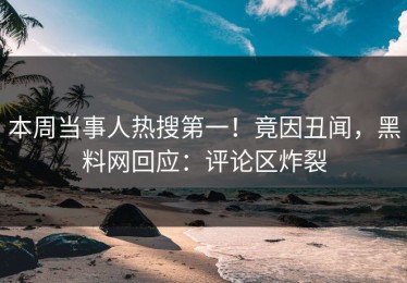 本周当事人热搜第一！竟因丑闻，黑料网回应：评论区炸裂