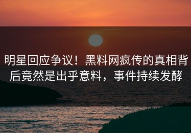 明星回应争议！黑料网疯传的真相背后竟然是出乎意料，事件持续发酵