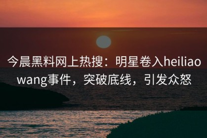 今晨黑料网上热搜：明星卷入heiliaowang事件，突破底线，引发众怒