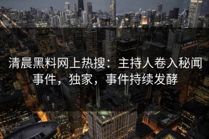 清晨黑料网上热搜：主持人卷入秘闻事件，独家，事件持续发酵