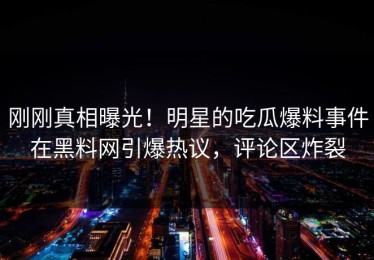 刚刚真相曝光！明星的吃瓜爆料事件在黑料网引爆热议，评论区炸裂