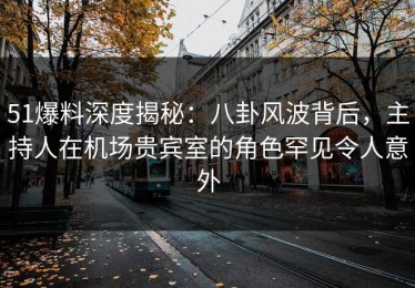 51爆料深度揭秘：八卦风波背后，主持人在机场贵宾室的角色罕见令人意外