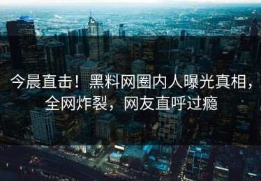 今晨直击！黑料网圈内人曝光真相，全网炸裂，网友直呼过瘾