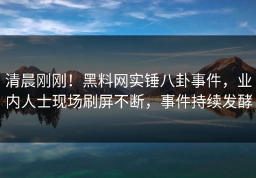 清晨刚刚！黑料网实锤八卦事件，业内人士现场刷屏不断，事件持续发酵