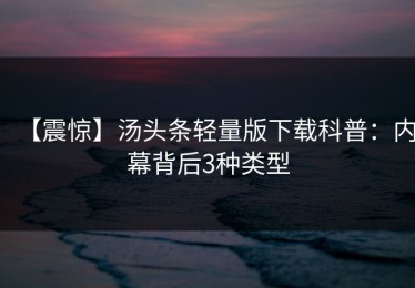 【震惊】汤头条轻量版下载科普：内幕背后3种类型