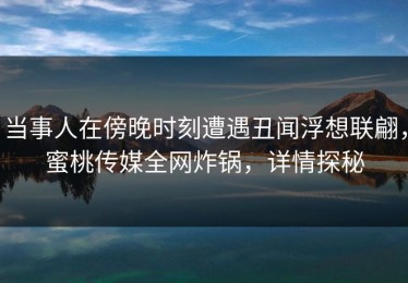 当事人在傍晚时刻遭遇丑闻浮想联翩，蜜桃传媒全网炸锅，详情探秘