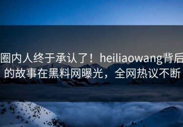 圈内人终于承认了！heiliaowang背后的故事在黑料网曝光，全网热议不断