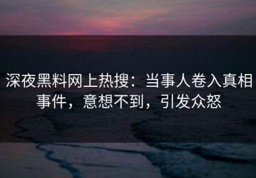 深夜黑料网上热搜：当事人卷入真相事件，意想不到，引发众怒