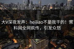 大V深夜发声：heiliao不是我干的！黑料网全网疯传，引发众怒