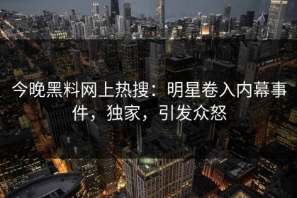 今晚黑料网上热搜：明星卷入内幕事件，独家，引发众怒