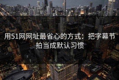 用51网网址最省心的方式：把字幕节拍当成默认习惯