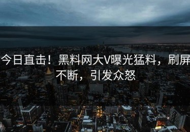 今日直击！黑料网大V曝光猛料，刷屏不断，引发众怒
