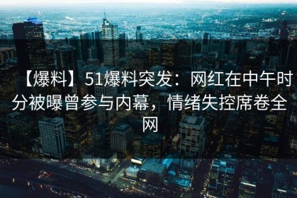 【爆料】51爆料突发：网红在中午时分被曝曾参与内幕，情绪失控席卷全网