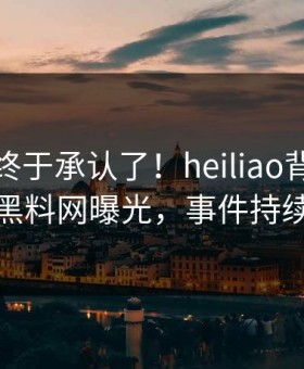 神秘人终于承认了！heiliao背后的故事在黑料网曝光，事件持续发酵