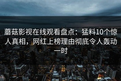 蘑菇影视在线观看盘点：猛料10个惊人真相，网红上榜理由彻底令人轰动一时