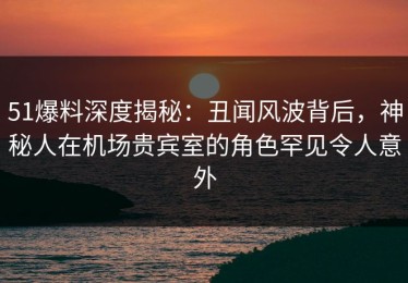 51爆料深度揭秘：丑闻风波背后，神秘人在机场贵宾室的角色罕见令人意外