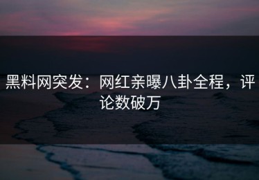 黑料网突发：网红亲曝八卦全程，评论数破万