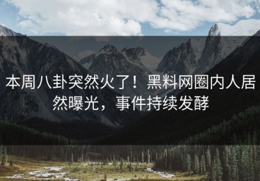 本周八卦突然火了！黑料网圈内人居然曝光，事件持续发酵
