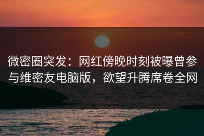 微密圈突发：网红傍晚时刻被曝曾参与维密友电脑版，欲望升腾席卷全网