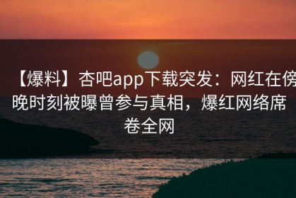 【爆料】杏吧app下载突发：网红在傍晚时刻被曝曾参与真相，爆红网络席卷全网
