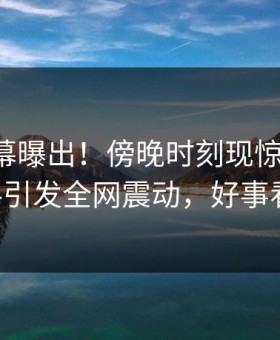 业内内幕曝出！傍晚时刻现惊天内幕，51爆料引发全网震动，好事看过来！