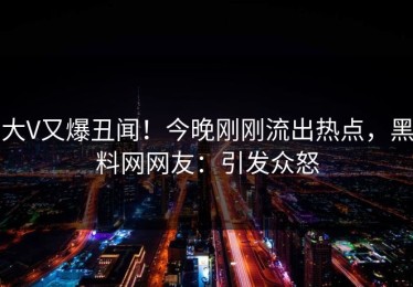 大V又爆丑闻！今晚刚刚流出热点，黑料网网友：引发众怒