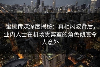 蜜桃传媒深度揭秘：真相风波背后，业内人士在机场贵宾室的角色彻底令人意外
