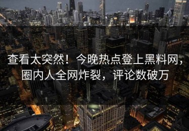 查看太突然！今晚热点登上黑料网，圈内人全网炸裂，评论数破万