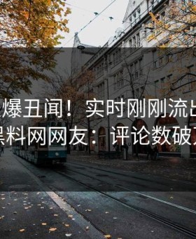 明星又爆丑闻！实时刚刚流出热点，黑料网网友：评论数破万