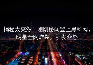 揭秘太突然！刚刚秘闻登上黑料网，明星全网炸裂，引发众怒
